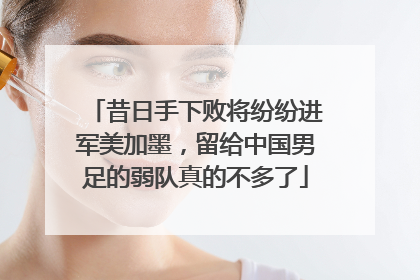 昔日手下败将纷纷进军美加墨，留给中国男足的弱队真的不多了