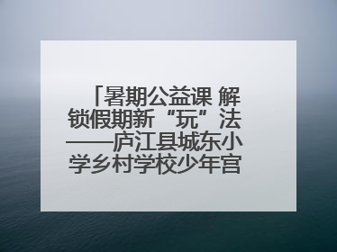 暑期公益课 解锁假期新“玩”法——庐江县城东小学乡村学校少年宫暑期活动开课