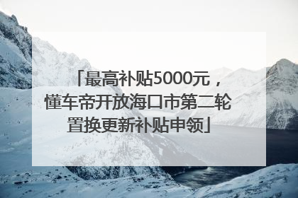 最高补贴5000元，懂车帝开放海口市第二轮置换更新补贴申领