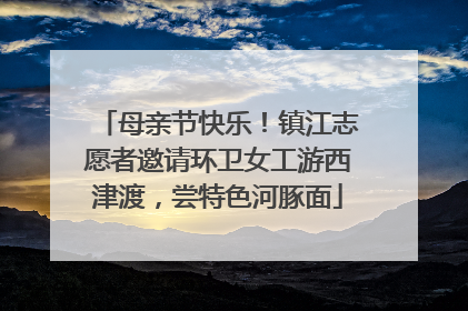 母亲节快乐！镇江志愿者邀请环卫女工游西津渡，尝特色河豚面