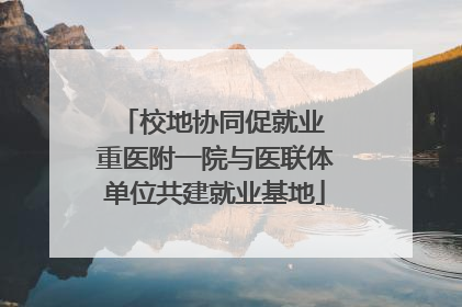 校地协同促就业 重医附一院与医联体单位共建就业基地