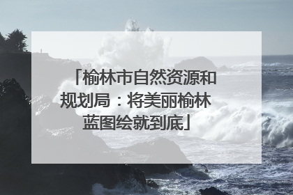 榆林市自然资源和规划局：将美丽榆林蓝图绘就到底