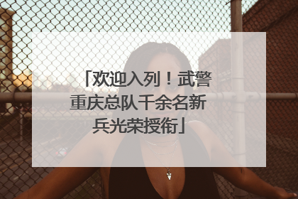 欢迎入列！武警重庆总队千余名新兵光荣授衔