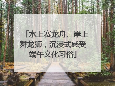水上赛龙舟、岸上舞龙狮，沉浸式感受端午文化习俗