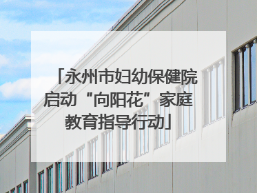 永州市妇幼保健院启动“向阳花”家庭教育指导行动