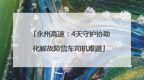 永州高速：4天守护协助 化解故障货车司机难题