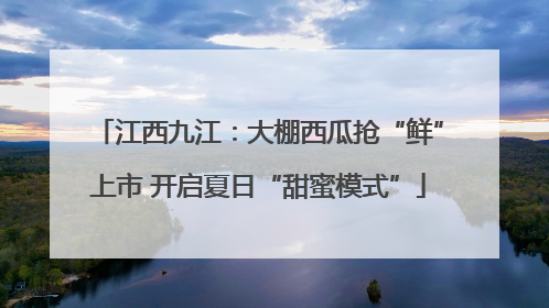 江西九江：大棚西瓜抢“鲜”上市 开启夏日“甜蜜模式”