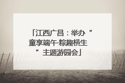 江西广昌：举办“童享端午·粽趣横生”主题游园会