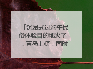 沉浸式过端午民俗体验目的地火了，青岛上榜，同时入选亲子游热门Top10