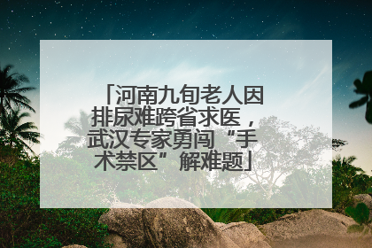 河南九旬老人因排尿难跨省求医，武汉专家勇闯“手术禁区”解难题