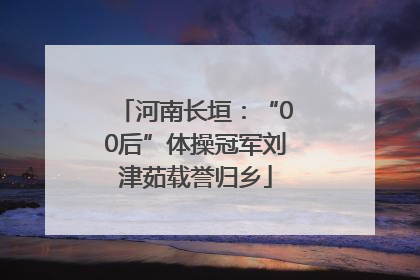 河南长垣：“00后”体操冠军刘津茹载誉归乡