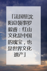 法国驻沈阳总领事罗毅睿：红山文化是中国的瑰宝，也是世界文化遗产