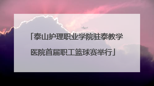 泰山护理职业学院驻泰教学医院首届职工篮球赛举行