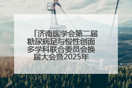 济南医学会第二届糖尿病足与慢性创面多学科联合委员会换届大会暨2025年学术年会成功举行