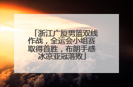 浙江广厦男篮双线作战，全运会小组赛取得首胜，布朗手感冰凉亚冠落败