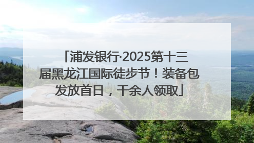 浦发银行·2025第十三届黑龙江国际徒步节！装备包发放首日，千余人领取