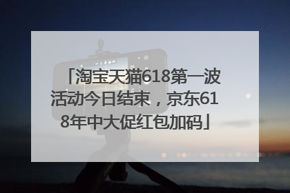 淘宝天猫618第一波活动今日结束，京东618年中大促红包加码