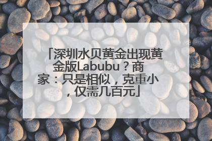 深圳水贝黄金出现黄金版Labubu？商家：只是相似，克重小，仅需几百元