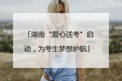 湖南“爱心送考”启动，为考生梦想护航