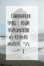 湖南科技学院：传递书香润泽童心 红色传承点亮“六一”