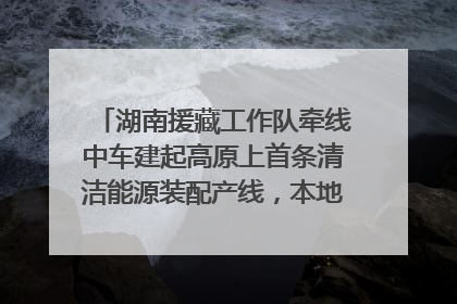 湖南援藏工作队牵线中车建起高原上首条清洁能源装配产线，本地大学生成车间检验员