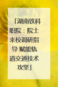 湖南铁科职院：院士来校调研指导 赋能轨道交通技术攻坚