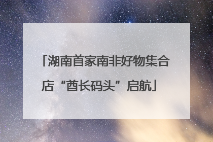 湖南首家南非好物集合店“酋长码头”启航