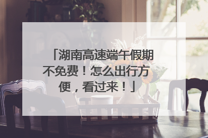湖南高速端午假期不免费！怎么出行方便，看过来！
