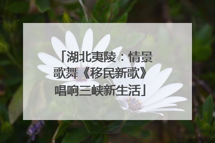 湖北夷陵：情景歌舞《移民新歌》唱响三峡新生活