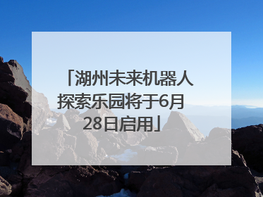 湖州未来机器人探索乐园将于6月28日启用