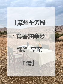 漳州车务段：粽香润童梦 “粽”享亲子情