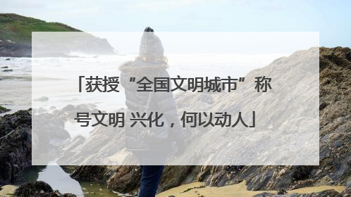 获授“全国文明城市”称号文明 兴化，何以动人