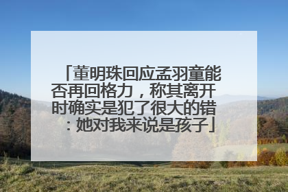 董明珠回应孟羽童能否再回格力，称其离开时确实是犯了很大的错：她对我来说是孩子