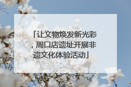 让文物焕发新光彩，周口店遗址开展非遗文化体验活动