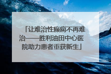让难治性癫痫不再难治——胜利油田中心医院助力患者重获新生