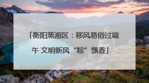 衡阳蒸湘区：移风易俗过端午 文明新风“粽”飘香