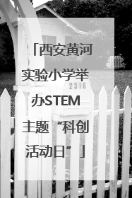 西安黄河实验小学举办STEM主题“科创活动日”