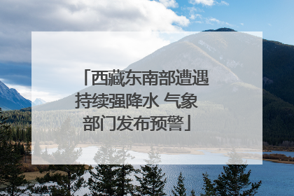 西藏东南部遭遇持续强降水 气象部门发布预警