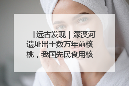 远古发现｜濛溪河遗址出土数万年前核桃，我国先民食用核桃历史大幅提前