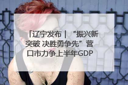 辽宁发布｜“振兴新突破 决胜勇争先”营口市力争上半年GDP增长6%左右