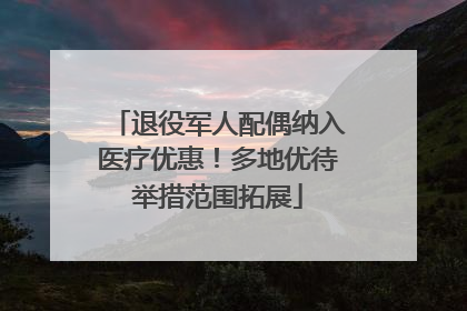 退役军人配偶纳入医疗优惠！多地优待举措范围拓展