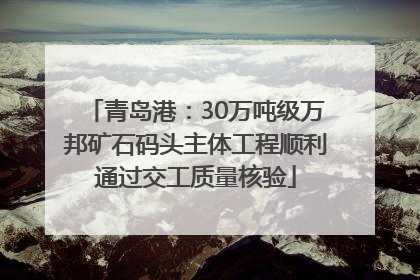 青岛港：30万吨级万邦矿石码头主体工程顺利通过交工质量核验
