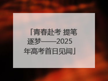 青春赴考 提笔逐梦——2025年高考首日见闻