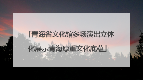 青海省文化馆多场演出立体化展示青海厚重文化底蕴
