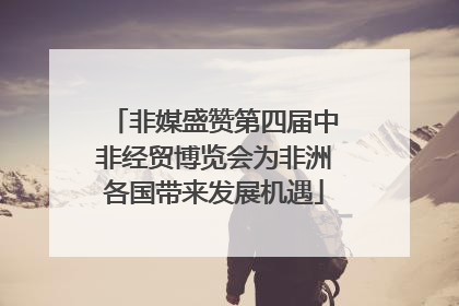 非媒盛赞第四届中非经贸博览会为非洲各国带来发展机遇