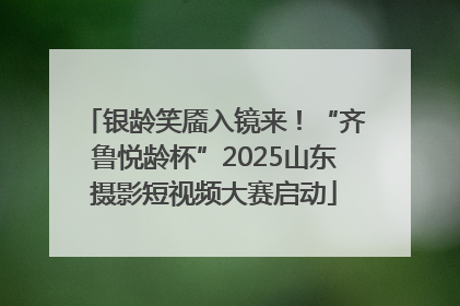 银龄笑靥入镜来！“齐鲁悦龄杯”2025山东摄影短视频大赛启动