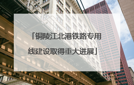 铜陵江北港铁路专用线建设取得重大进展