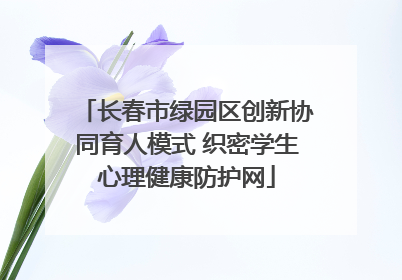 长春市绿园区创新协同育人模式 织密学生心理健康防护网