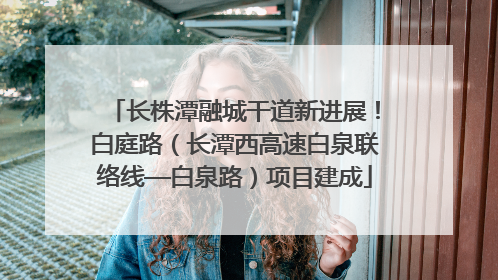 长株潭融城干道新进展！白庭路（长潭西高速白泉联络线—白泉路）项目建成