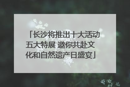 长沙将推出十大活动五大特展 邀你共赴文化和自然遗产日盛宴